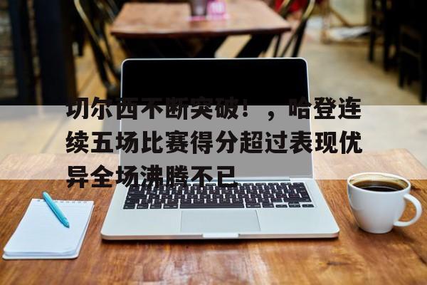 切尔西不断突破！，哈登连续五场比赛得分超过表现优异全场沸腾不已的简单介绍-九游app最新版下载安装