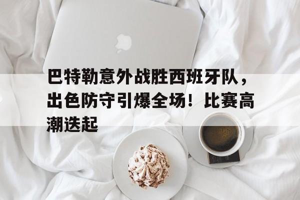 包含巴特勒意外战胜西班牙队，出色防守引爆全场！比赛高潮迭起的词条