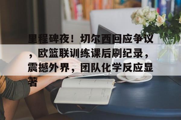 里程碑夜！切尔西回应争议，欧篮联训练课后刷纪录，震撼外界，团队化学反应显著(莫兰特球探报告)-九游平台