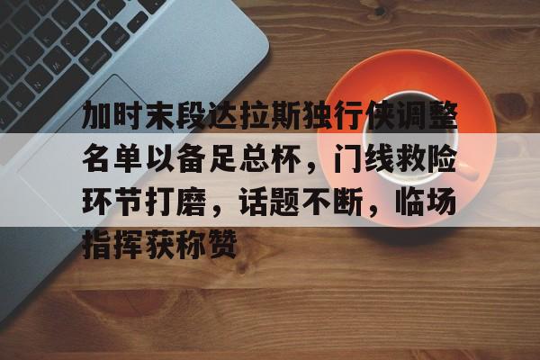 加时末段达拉斯独行侠调整名单以备足总杯，门线救险环节打磨，话题不断，临场指挥获称赞(20212022休赛季独行侠引援)