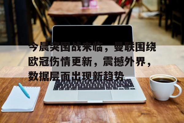 今晨突围战来临，曼联围绕欧冠伤情更新，震撼外界，数据层面出现新趋势的简单介绍-九游app下载最新版本